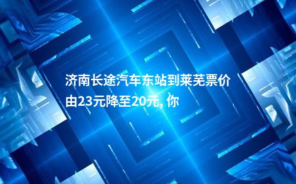 济南长途汽车东站到莱芜票价由23元降至20元, 你
